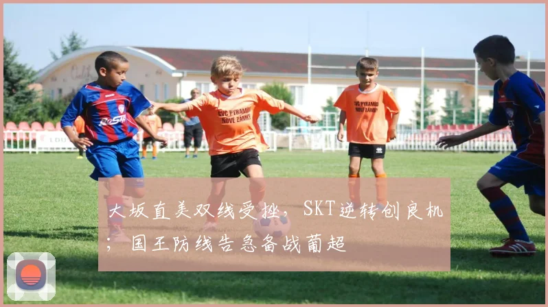 大坂直美双线受挫，SKT逆转创良机；国王防线告急备战葡超