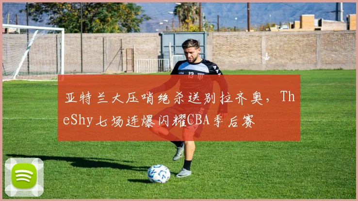 亚特兰大压哨绝杀送别拉齐奥，TheShy七场连爆闪耀CBA季后赛