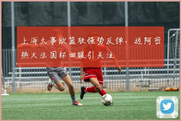 上海久事欧篮联强势反弹，迈阿密热火法国杯回暖引关注